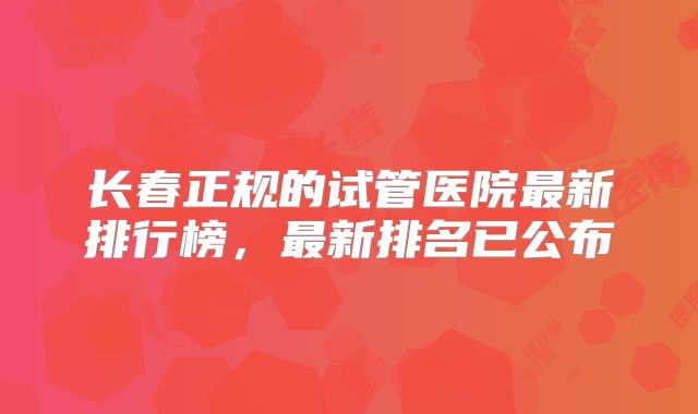 长春正规的试管医院最新排行榜，最新排名已公布