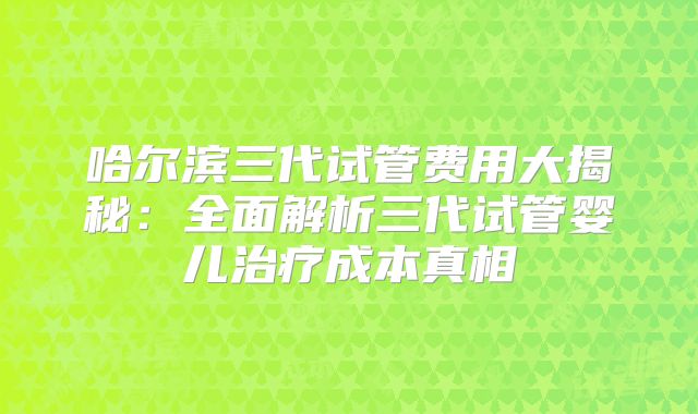 哈尔滨三代试管费用大揭秘：全面解析三代试管婴儿治疗成本真相