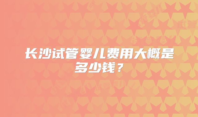 长沙试管婴儿费用大概是多少钱？