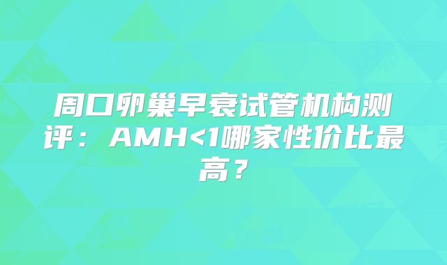 周口卵巢早衰试管机构测评:AMH<1哪家性价比最高?