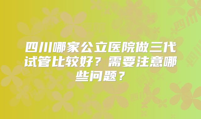 四川哪家公立医院做三代试管比较好？需要注意哪些问题？
