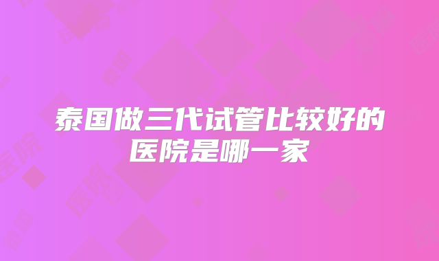 泰国做三代试管比较好的医院是哪一家