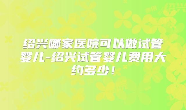 绍兴哪家医院可以做试管婴儿-绍兴试管婴儿费用大约多少！