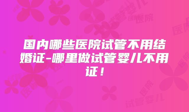 国内哪些医院试管不用结婚证-哪里做试管婴儿不用证！