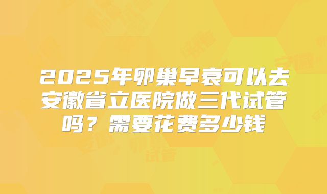 2025年卵巢早衰可以去安徽省立医院做三代试管吗？需要花费多少钱