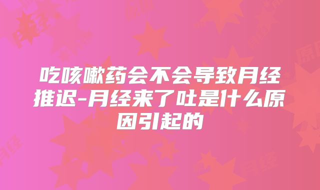 吃咳嗽药会不会导致月经推迟-月经来了吐是什么原因引起的