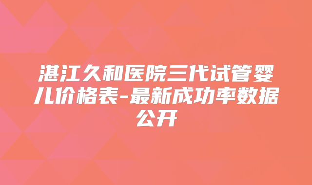 湛江久和医院三代试管婴儿价格表-最新成功率数据公开