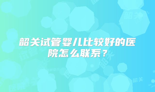韶关试管婴儿比较好的医院怎么联系?