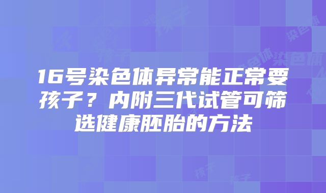 16号染色体异常能正常要孩子？内附三代试管可筛选健康胚胎的方法