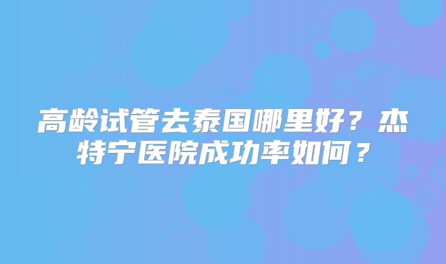 高龄试管去泰国哪里好？杰特宁医院成功率如何？