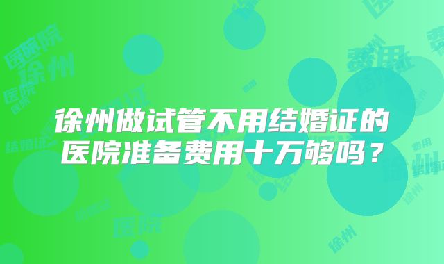 徐州做试管不用结婚证的医院准备费用十万够吗?
