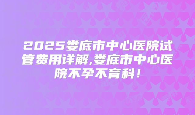2025娄底市中心医院试管费用详解,娄底市中心医院不孕不育科！
