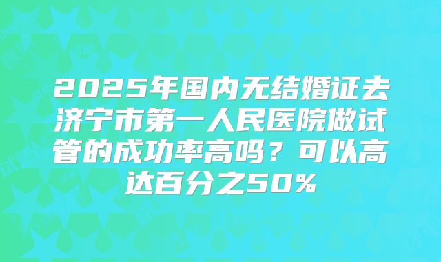 2025年国内无结婚证去济宁市第一人民医院做试管的成功率高吗?可以高达百分之50%