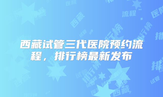 西藏试管三代医院预约流程，排行榜最新发布