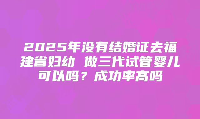 2025年没有结婚证去福建省妇幼 做三代试管婴儿可以吗？成功率高吗