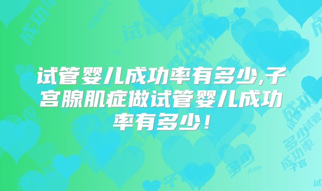 试管婴儿成功率有多少,子宫腺肌症做试管婴儿成功率有多少！