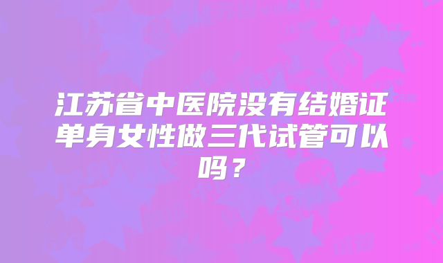江苏省中医院没有结婚证单身女性做三代试管可以吗？