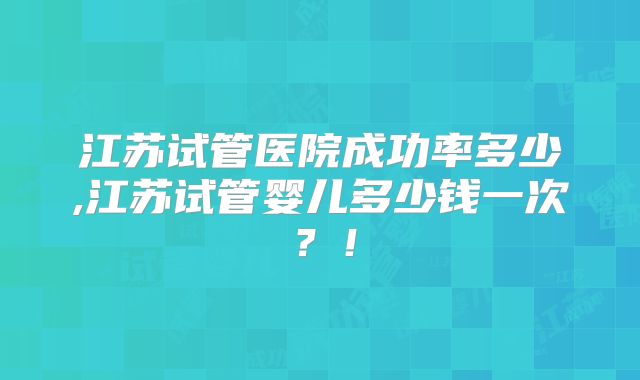 江苏试管医院成功率多少,江苏试管婴儿多少钱一次?!