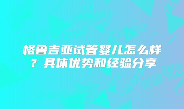 格鲁吉亚试管婴儿怎么样？具体优势和经验分享