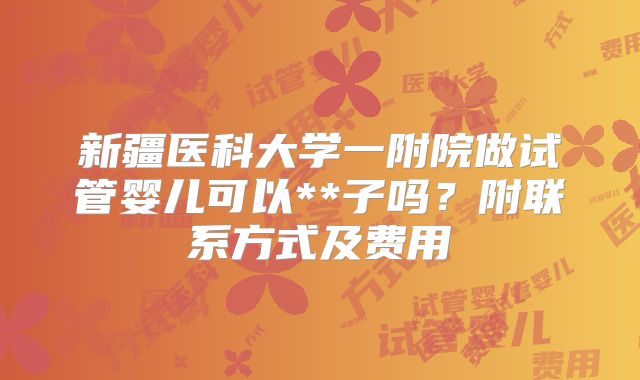 新疆医科大学一附院做试管婴儿可以**子吗？附联系方式及费用