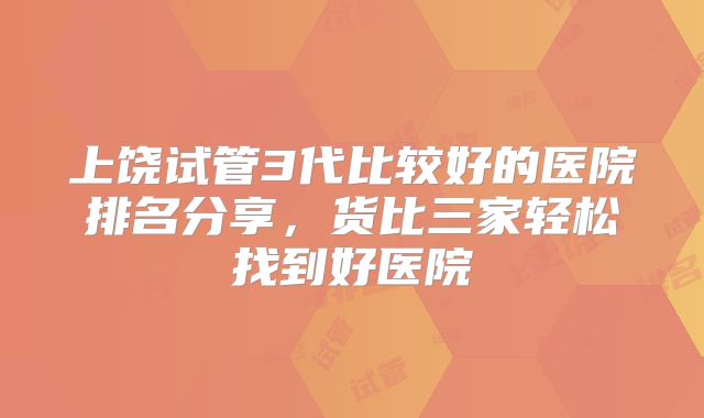 上饶试管3代比较好的医院排名分享，货比三家轻松找到好医院