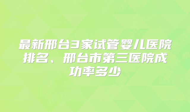 最新邢台3家试管婴儿医院排名、邢台市第三医院成功率多少