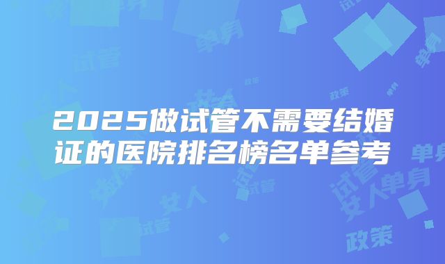 2025做试管不需要结婚证的医院排名榜名单参考