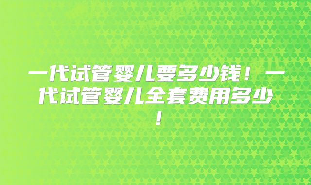 一代试管婴儿要多少钱！一代试管婴儿全套费用多少！