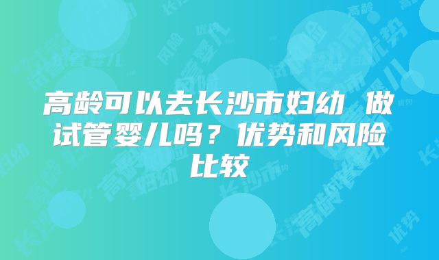高龄可以去长沙市妇幼 做试管婴儿吗？优势和风险比较