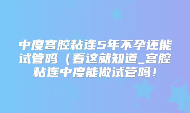 中度宫腔粘连5年不孕还能试管吗（看这就知道_宫腔粘连中度能做试管吗！