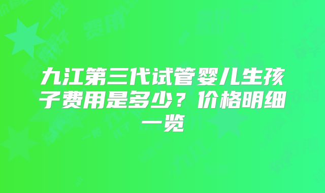 九江第三代试管婴儿生孩子费用是多少?价格明细一览