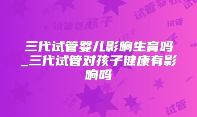 三代试管婴儿影响生育吗_三代试管对孩子健康有影响吗
