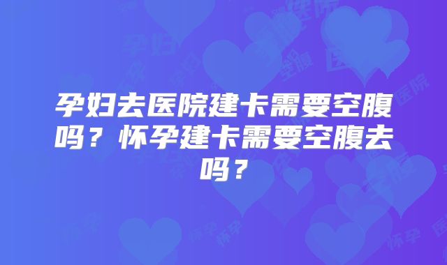 孕妇去医院建卡需要空腹吗?怀孕建卡需要空腹去吗?