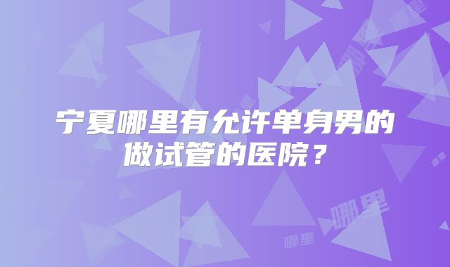 宁夏哪里有允许单身男的做试管的医院？