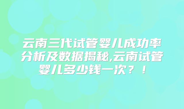 云南三代试管婴儿成功率分析及数据揭秘,云南试管婴儿多少钱一次？！