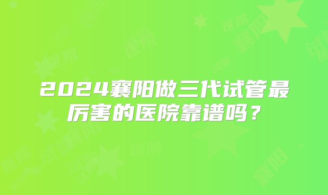 2024襄阳做三代试管最厉害的医院靠谱吗？