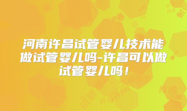 河南许昌试管婴儿技术能做试管婴儿吗-许昌可以做试管婴儿吗!