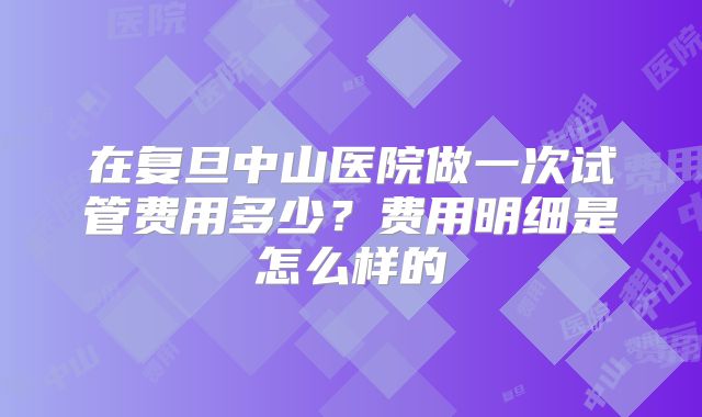 在复旦中山医院做一次试管费用多少？费用明细是怎么样的