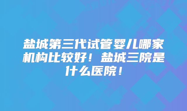 盐城第三代试管婴儿哪家机构比较好!盐城三院是什么医院!
