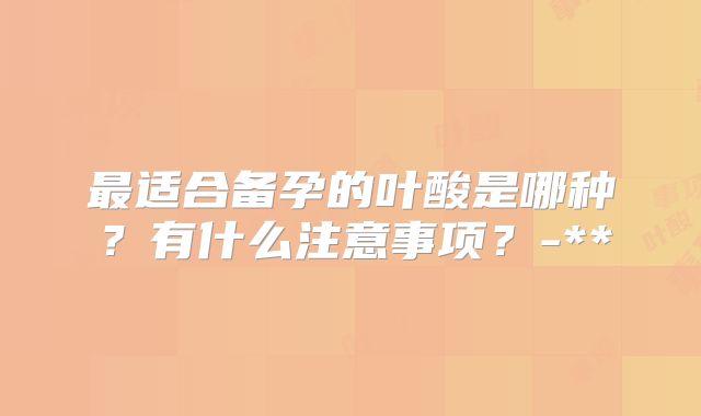 最适合备孕的叶酸是哪种?有什么注意事项?-**