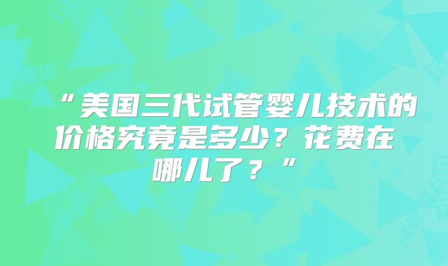 “美国三代试管婴儿技术的价格究竟是多少？花费在哪儿了？”