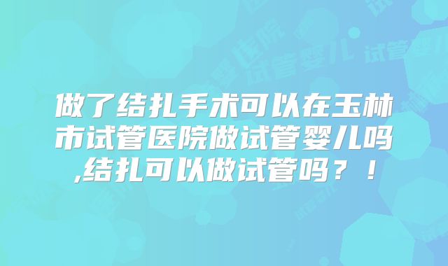 做了结扎手术可以在玉林市试管医院做试管婴儿吗,结扎可以做试管吗?!