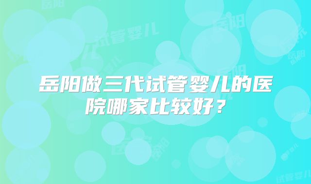 岳阳做三代试管婴儿的医院哪家比较好?