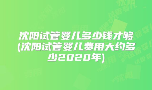 沈阳试管婴儿多少钱才够(沈阳试管婴儿费用大约多少2020年)