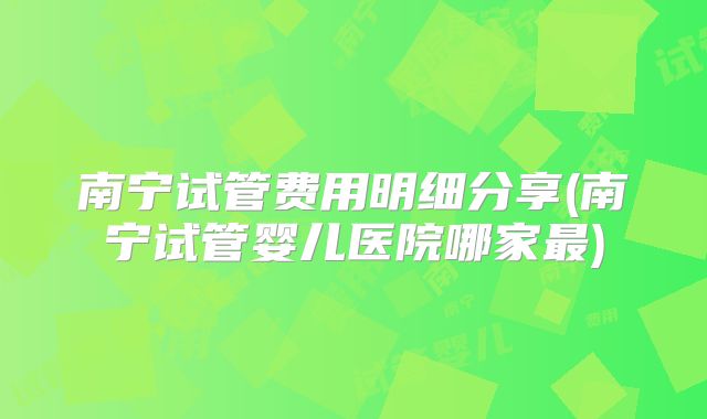 南宁试管费用明细分享(南宁试管婴儿医院哪家最)