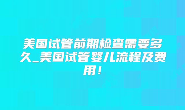美国试管前期检查需要多久_美国试管婴儿流程及费用！