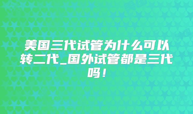 美国三代试管为什么可以转二代_国外试管都是三代吗！