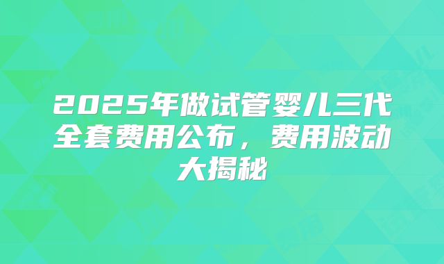 2025年做试管婴儿三代全套费用公布，费用波动大揭秘