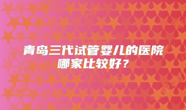 青岛三代试管婴儿的医院哪家比较好？