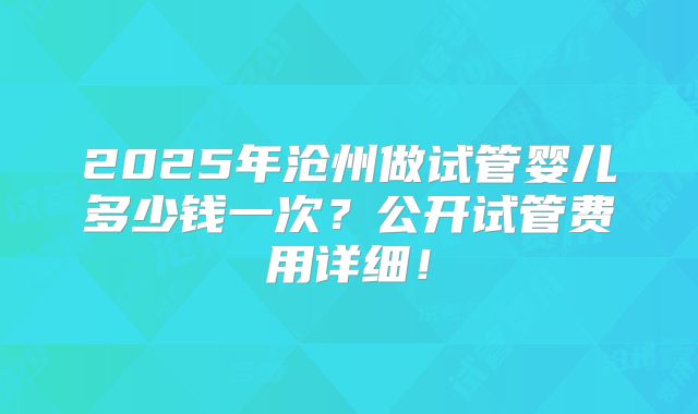 2025年沧州做试管婴儿多少钱一次？公开试管费用详细！